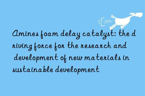 Amines foam delay catalyst: the driving force for the research and development of new materials in sustainable development