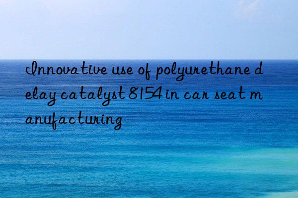 Innovative use of polyurethane delay catalyst 8154 in car seat manufacturing