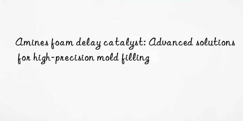 Amines foam delay catalyst: Advanced solutions for high-precision mold filling