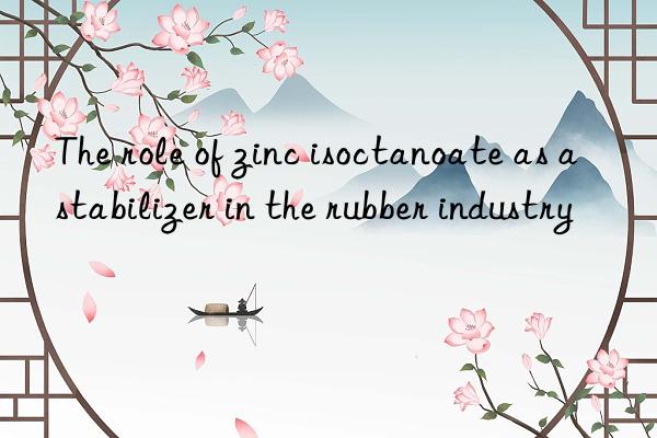 The role of zinc isoctanoate as a stabilizer in the rubber industry