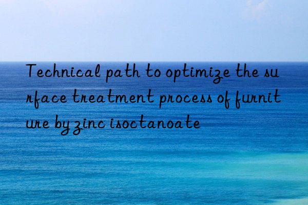 Technical path to optimize the surface treatment process of furniture by zinc isoctanoate