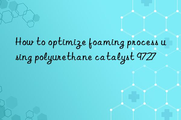 How to optimize foaming process using polyurethane catalyst 9727