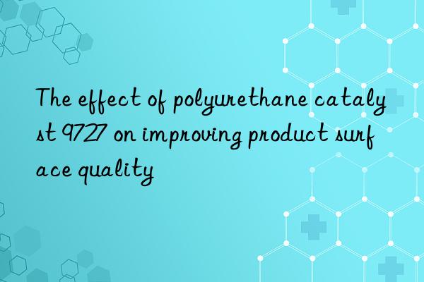 The effect of polyurethane catalyst 9727 on improving product surface quality