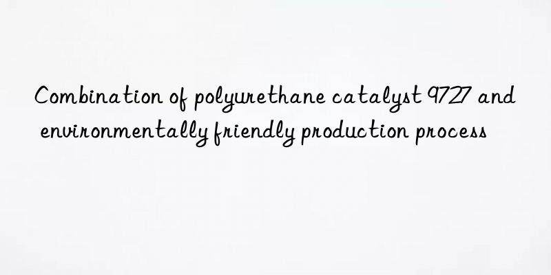 Combination of polyurethane catalyst 9727 and environmentally friendly production process