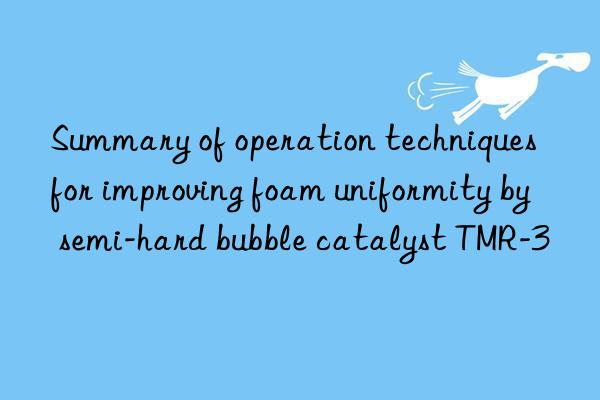 Summary of operation techniques for improving foam uniformity by semi-hard bubble catalyst TMR-3