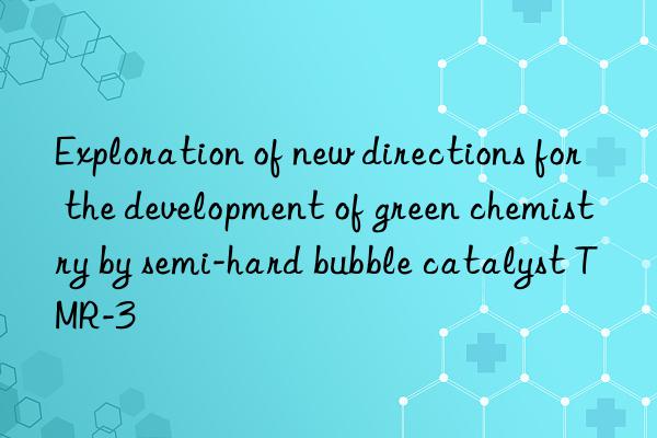 Exploration of new directions for the development of green chemistry by semi-hard bubble catalyst TMR-3