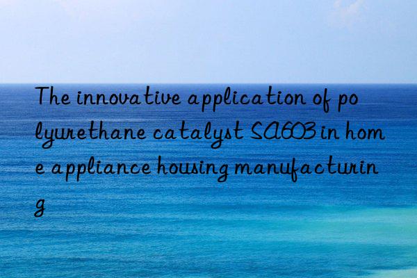 The innovative application of polyurethane catalyst SA603 in home appliance housing manufacturing