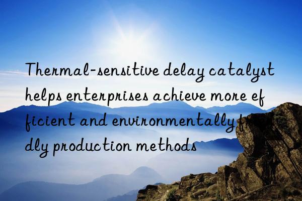 Thermal-sensitive delay catalyst helps enterprises achieve more efficient and environmentally friendly production methods