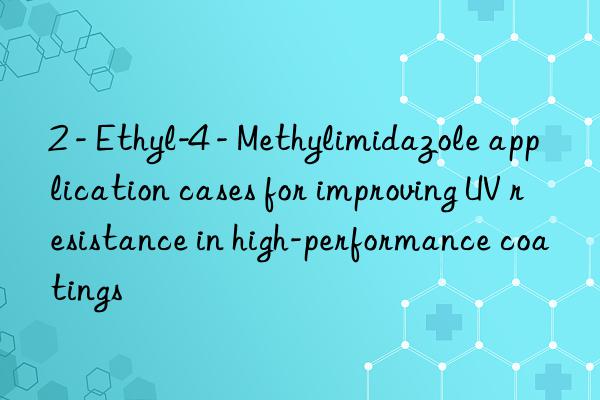 2 - Ethyl-4 - Methylimidazole application cases for improving UV resistance in high-performance coatings