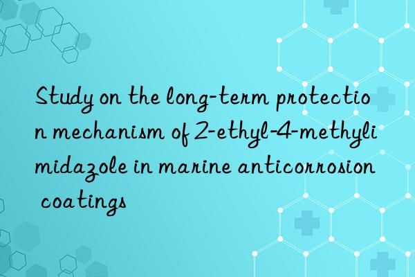 Study on the long-term protection mechanism of 2-ethyl-4-methylimidazole in marine anticorrosion coatings