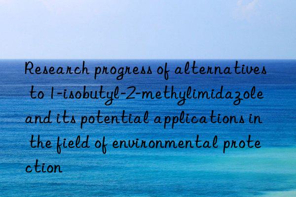 Research progress of alternatives to 1-isobutyl-2-methylimidazole and its potential applications in the field of environmental protection