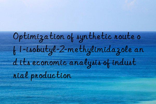 Optimization of synthetic route of 1-isobutyl-2-methylimidazole and its economic analysis of industrial production