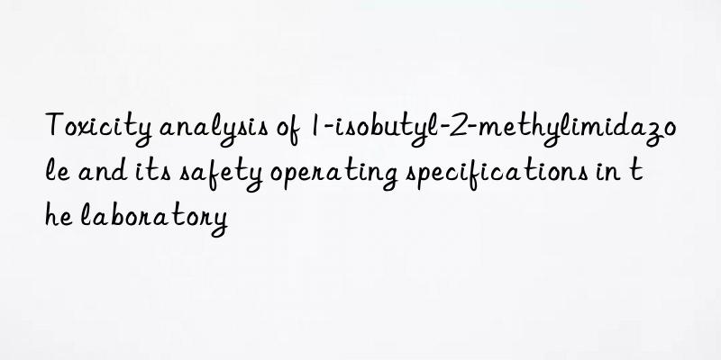 Toxicity analysis of 1-isobutyl-2-methylimidazole and its safety operating specifications in the laboratory