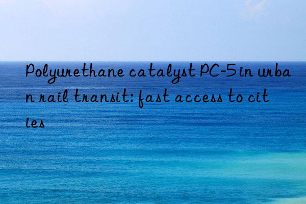 Polyurethane catalyst PC-5 in urban rail transit: fast access to cities