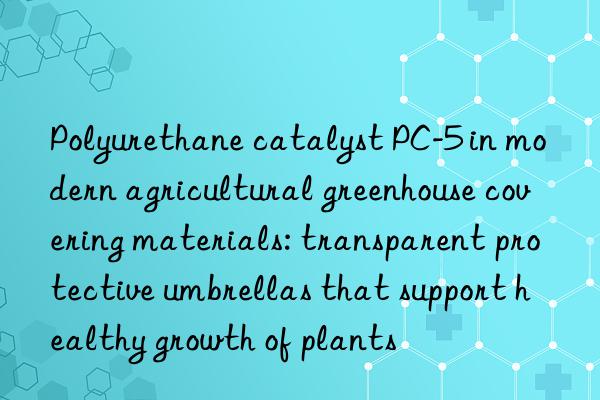 Polyurethane catalyst PC-5 in modern agricultural greenhouse covering materials: transparent protective umbrellas that support healthy growth of plants