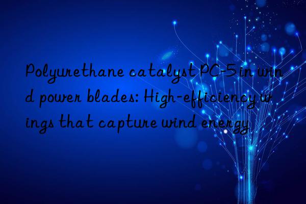 Polyurethane catalyst PC-5 in wind power blades: High-efficiency wings that capture wind energy