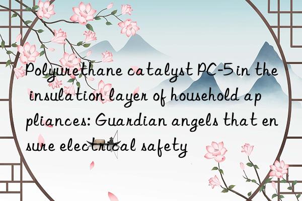 Polyurethane catalyst PC-5 in the insulation layer of household appliances: Guardian angels that ensure electrical safety