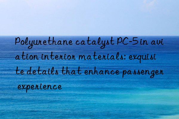Polyurethane catalyst PC-5 in aviation interior materials: exquisite details that enhance passenger experience