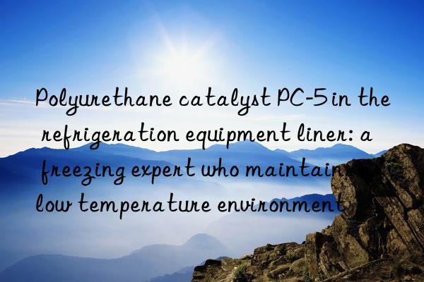 Polyurethane catalyst PC-5 in the refrigeration equipment liner: a freezing expert who maintains a low temperature environment