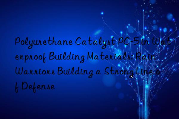 Polyurethane Catalyst PC-5 in Waterproof Building Materials: Rain Warriors Building a Strong Line of Defense
