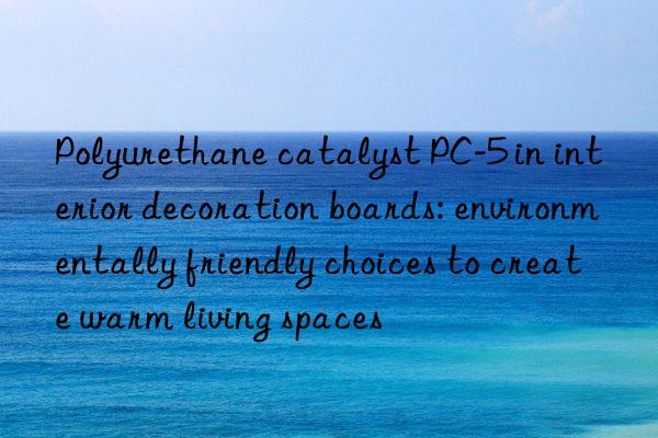 Polyurethane catalyst PC-5 in interior decoration boards: environmentally friendly choices to create warm living spaces