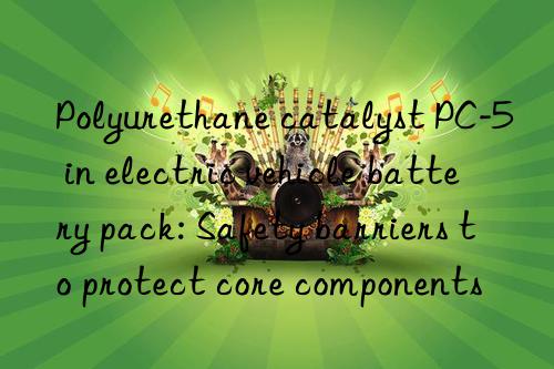 Polyurethane catalyst PC-5 in electric vehicle battery pack: Safety barriers to protect core components