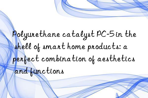 Polyurethane catalyst PC-5 in the shell of smart home products: a perfect combination of aesthetics and functions