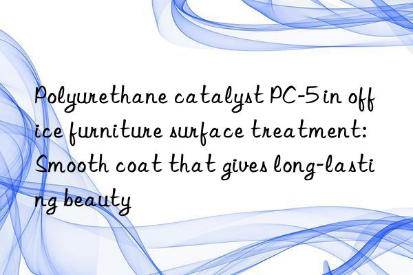 Polyurethane catalyst PC-5 in office furniture surface treatment: Smooth coat that gives long-lasting beauty