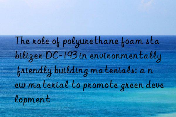 The role of polyurethane foam stabilizer DC-193 in environmentally friendly building materials: a new material to promote green development