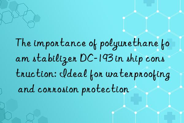 The importance of polyurethane foam stabilizer DC-193 in ship construction: Ideal for waterproofing and corrosion protection