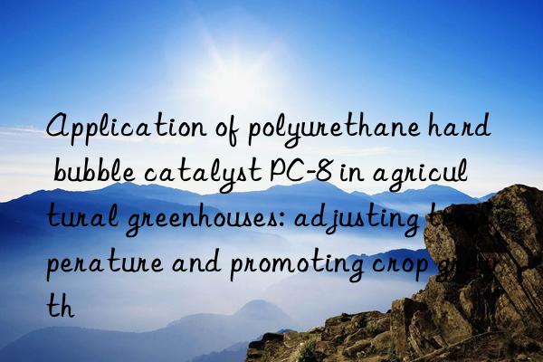 Application of polyurethane hard bubble catalyst PC-8 in agricultural greenhouses: adjusting temperature and promoting crop growth