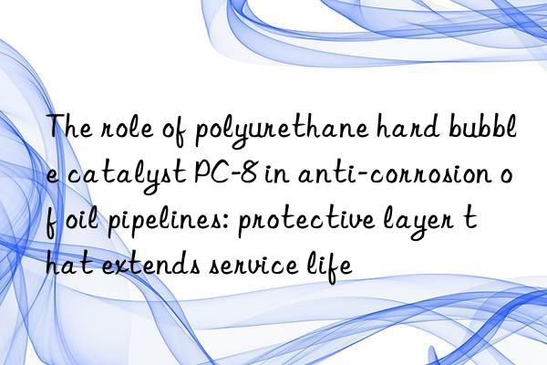 The role of polyurethane hard bubble catalyst PC-8 in anti-corrosion of oil pipelines: protective layer that extends service life