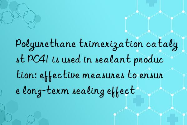 Polyurethane trimerization catalyst PC41 is used in sealant production: effective measures to ensure long-term sealing effect