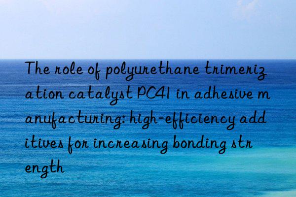 The role of polyurethane trimerization catalyst PC41 in adhesive manufacturing: high-efficiency additives for increasing bonding strength
