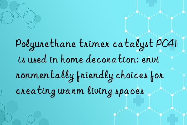 Polyurethane trimer catalyst PC41 is used in home decoration: environmentally friendly choices for creating warm living spaces