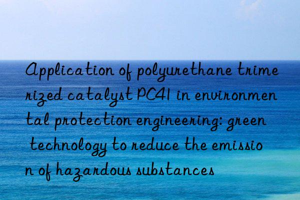 Application of polyurethane trimerized catalyst PC41 in environmental protection engineering: green technology to reduce the emission of hazardous substances