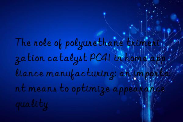 The role of polyurethane trimerization catalyst PC41 in home appliance manufacturing: an important means to optimize appearance quality