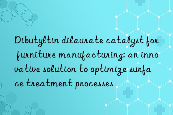 Dibutyltin dilaurate catalyst for furniture manufacturing: an innovative solution to optimize surface treatment processes