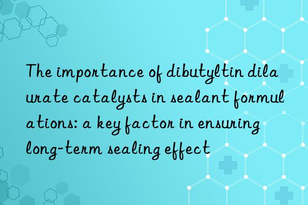 The importance of dibutyltin dilaurate catalysts in sealant formulations: a key factor in ensuring long-term sealing effect
