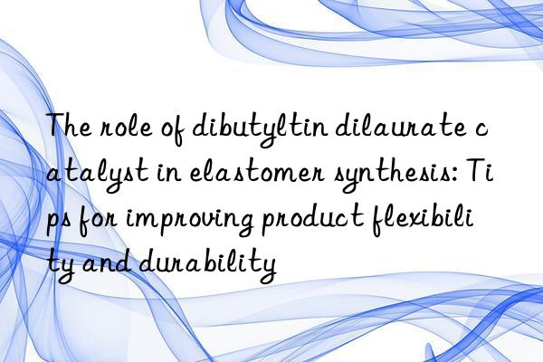 The role of dibutyltin dilaurate catalyst in elastomer synthesis: Tips for improving product flexibility and durability