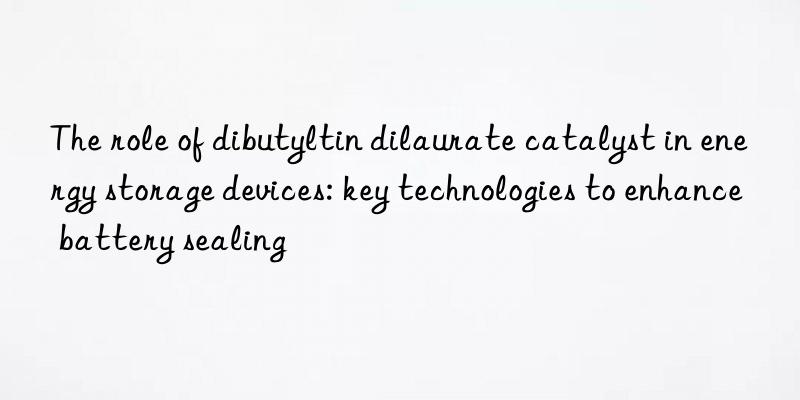 The role of dibutyltin dilaurate catalyst in energy storage devices: key technologies to enhance battery sealing