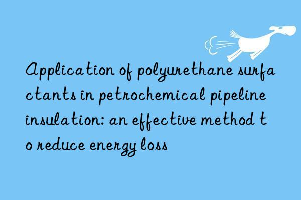 Application of polyurethane surfactants in petrochemical pipeline insulation: an effective method to reduce energy loss