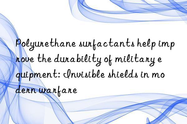 Polyurethane surfactants help improve the durability of military equipment: Invisible shields in modern warfare