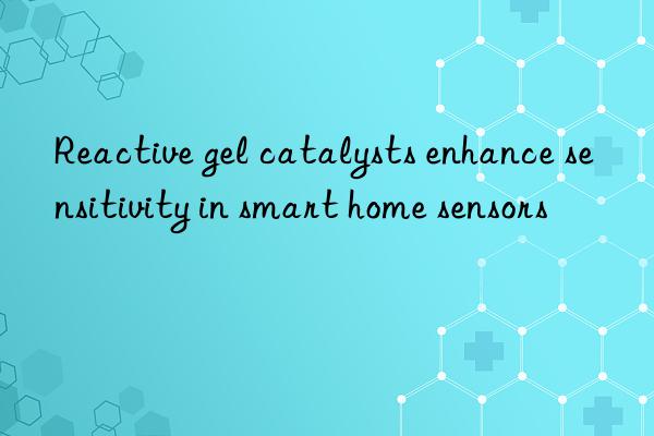 Reactive gel catalysts enhance sensitivity in smart home sensors