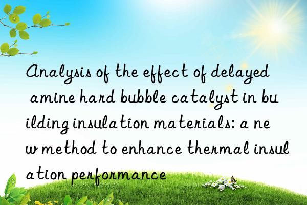 Analysis of the effect of delayed amine hard bubble catalyst in building insulation materials: a new method to enhance thermal insulation performance