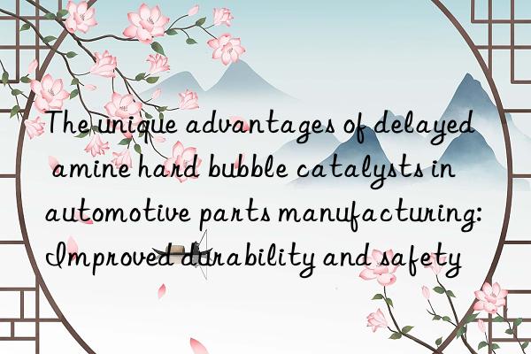 The unique advantages of delayed amine hard bubble catalysts in automotive parts manufacturing: Improved durability and safety
