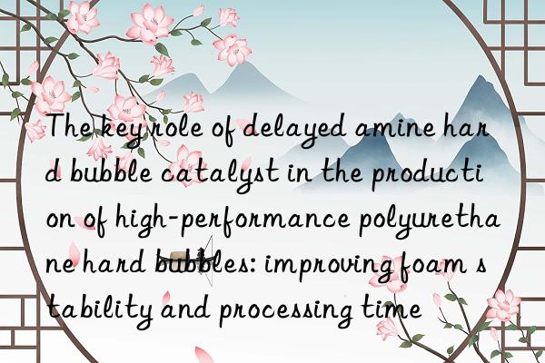 The key role of delayed amine hard bubble catalyst in the production of high-performance polyurethane hard bubbles: improving foam stability and processing time