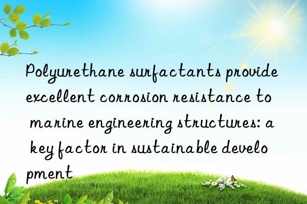 Polyurethane surfactants provide excellent corrosion resistance to marine engineering structures: a key factor in sustainable development