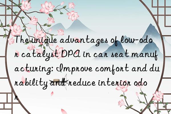 The unique advantages of low-odor catalyst DPA in car seat manufacturing: Improve comfort and durability and reduce interior odor