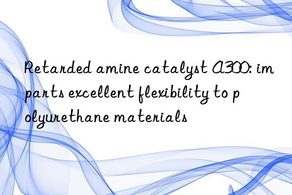 Retarded amine catalyst A300: imparts excellent flexibility to polyurethane materials